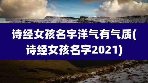 诗经女孩名字洋气有气质(诗经女孩名字2021)