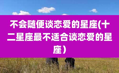 不会随便谈恋爱的星座(十二星座最不适合谈恋爱的星座)