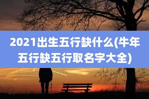 2021出生五行缺什么(牛年五行缺五行取名字大全)