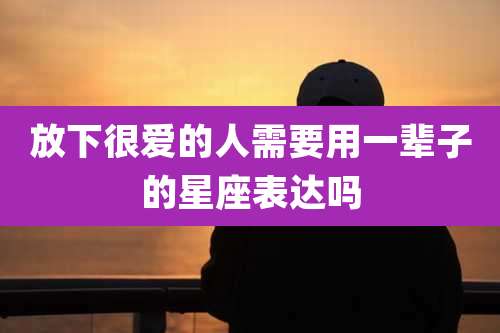 放下很爱的人需要用一辈子的星座表达吗