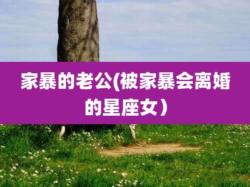 家暴的老公(被家暴会离婚的星座女)