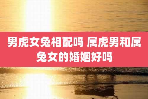 男虎女兔相配吗 属虎男和属兔女的婚姻好吗