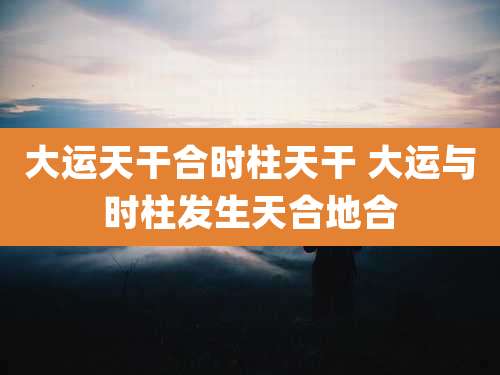 大运天干合时柱天干 大运与时柱发生天合地合