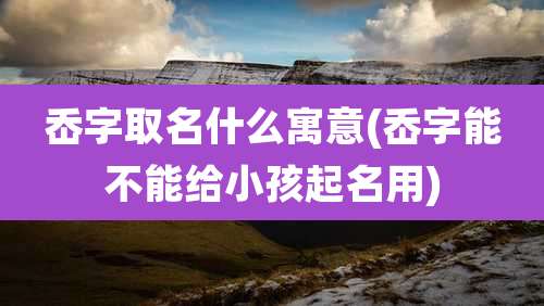 岙字取名什么寓意(岙字能不能给小孩起名用)