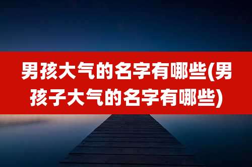 男孩大气的名字有哪些(男孩子大气的名字有哪些)