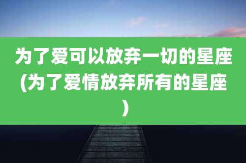 为了爱可以放弃一切的星座(为了爱情放弃所有的星座）