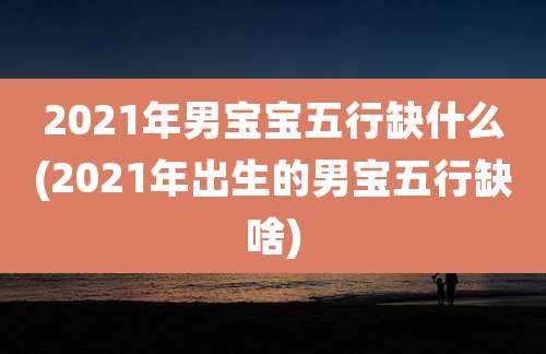 2021年男宝宝五行缺什么(2021年出生的男宝五行缺啥)