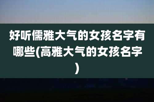 好听儒雅大气的女孩名字有哪些(高雅大气的女孩名字)