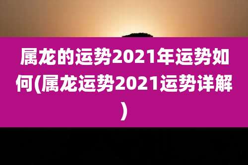 属龙的运势2021年运势如何(属龙运势2021运势详解)