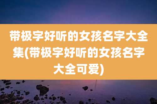 带极字好听的女孩名字大全集(带极字好听的女孩名字大全可爱)