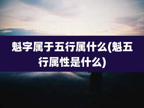 魁字属于五行属什么(魁五行属性是什么)