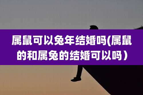 属鼠可以兔年结婚吗(属鼠的和属兔的结婚可以吗）