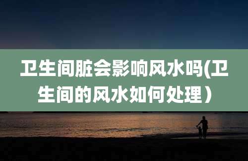 卫生间脏会影响风水吗(卫生间的风水如何处理)