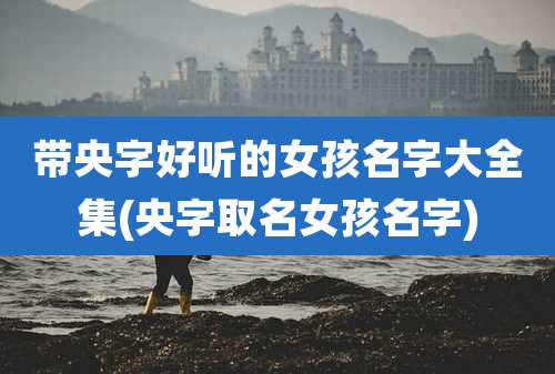 带央字好听的女孩名字大全集(央字取名女孩名字)