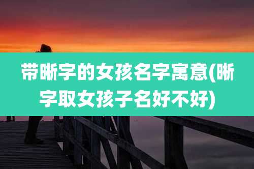 带晰字的女孩名字寓意(晰字取女孩子名好不好)