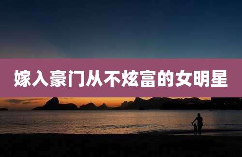 嫁入豪门从不炫富的女明星