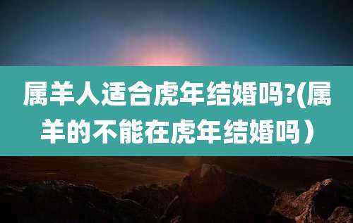 属羊人适合虎年结婚吗?(属羊的不能在虎年结婚吗)