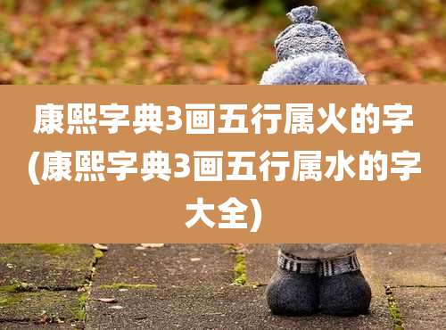 康熙字典3画五行属火的字(康熙字典3画五行属水的字大全)