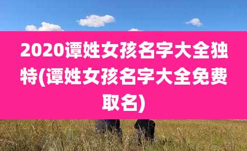 2020谭姓女孩名字大全独特(谭姓女孩名字大全免费取名)