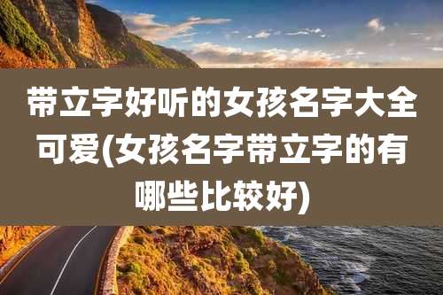 带立字好听的女孩名字大全可爱(女孩名字带立字的有哪些比较好)