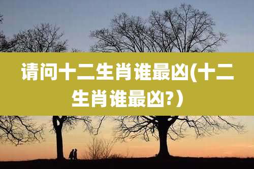 请问十二生肖谁最凶(十二生肖谁最凶?）