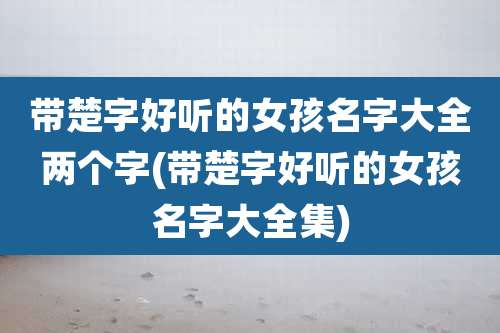 带楚字好听的女孩名字大全两个字(带楚字好听的女孩名字大全集)