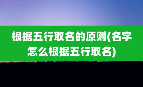 根据五行取名的原则(名字怎么根据五行取名)