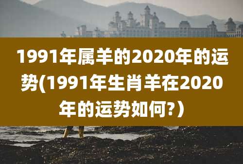 1991年属羊的2020年的运势(1991年生肖羊在2020年的运势如何?)