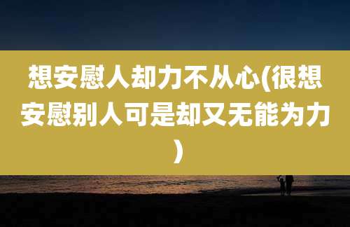 想安慰人却力不从心(很想安慰别人可是却又无能为力）