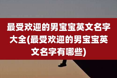 最受欢迎的男宝宝英文名字大全(最受欢迎的男宝宝英文名字有哪些)