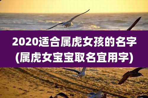 2020适合属虎女孩的名字(属虎女宝宝取名宜用字)