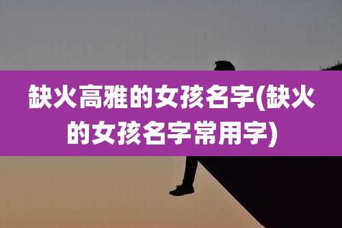 缺火高雅的女孩名字(缺火的女孩名字常用字)