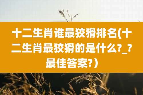 十二生肖谁最狡猾排名(十二生肖最狡猾的是什么?_?最佳答案?）