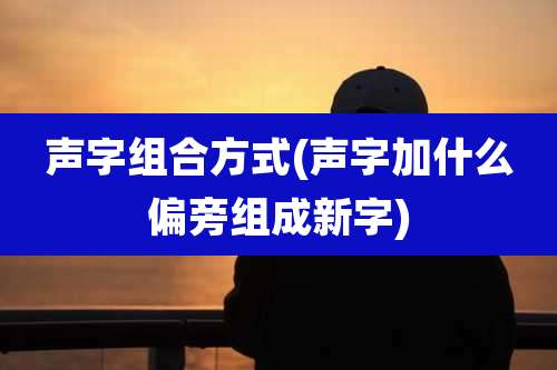 声字组合方式(声字加什么偏旁组成新字)