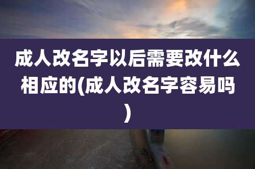 成人改名字以后需要改什么相应的(成人改名字容易吗)