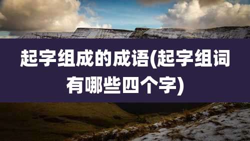 起字组成的成语(起字组词有哪些四个字)