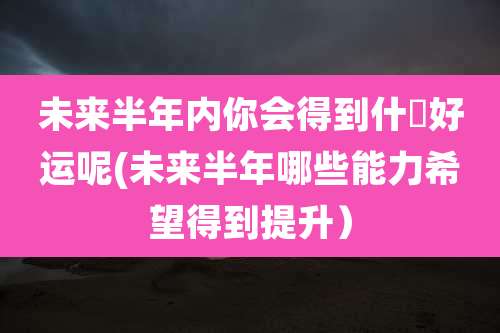 未来半年内你会得到什麼好运呢(未来半年哪些能力希望得到提升)