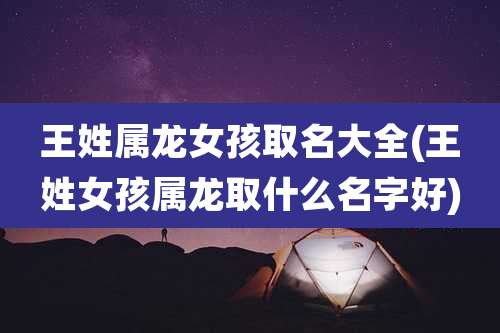 王姓属龙女孩取名大全(王姓女孩属龙取什么名字好)