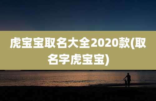 虎宝宝取名大全2020款(取名字虎宝宝)