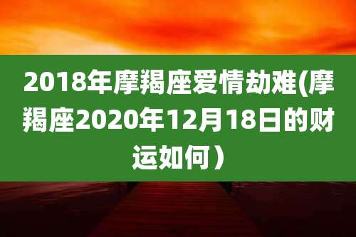 2018年摩羯座爱情劫难(摩羯座2020年12月18日的财运如何)