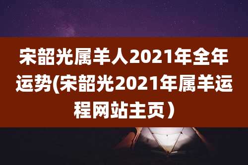 宋韶光属羊人2021年全年运势(宋韶光2021年属羊运程网站主页)