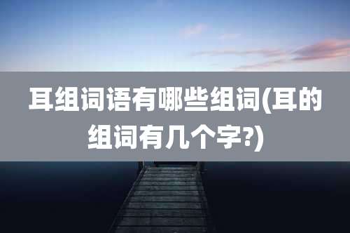 耳组词语有哪些组词(耳的组词有几个字?)