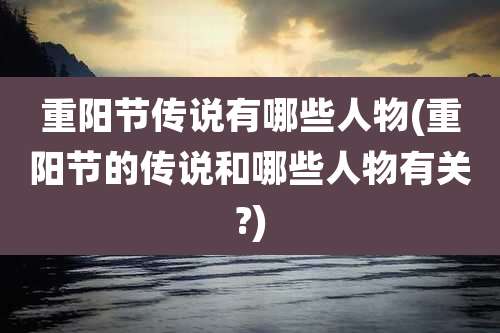 重阳节传说有哪些人物(重阳节的传说和哪些人物有关?)
