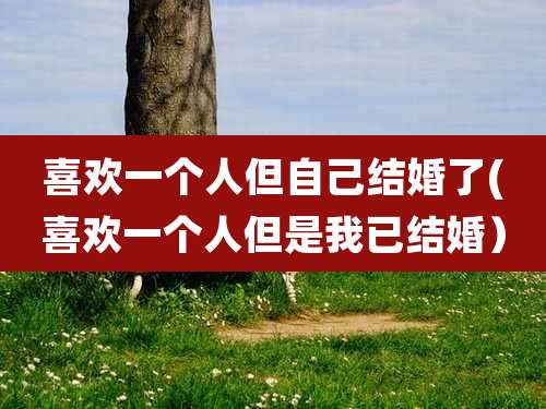 喜欢一个人但自己结婚了(喜欢一个人但是我已结婚）