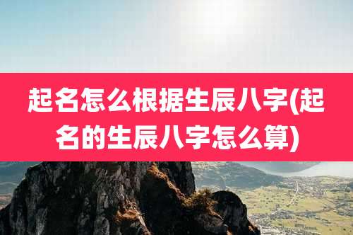 起名怎么根据生辰八字(起名的生辰八字怎么算)
