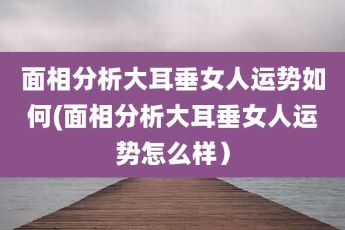 面相分析大耳垂女人运势如何(面相分析大耳垂女人运势怎么样）