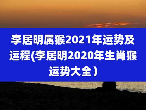 李居明属猴2021年运势及运程(李居明2020年生肖猴运势大全)