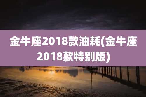 金牛座2018款油耗(金牛座2018款特别版)