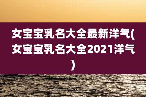 女宝宝乳名大全最新洋气(女宝宝乳名大全2021洋气)