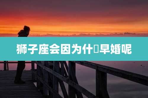 狮子座会因为什麼早婚呢